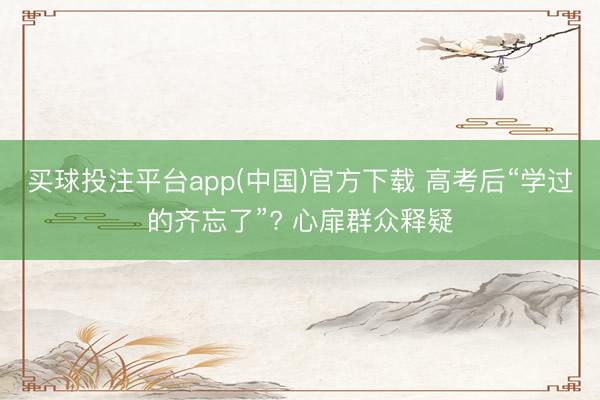 买球投注平台app(中国)官方下载 高考后“学过的齐忘了”? 心扉群众释疑