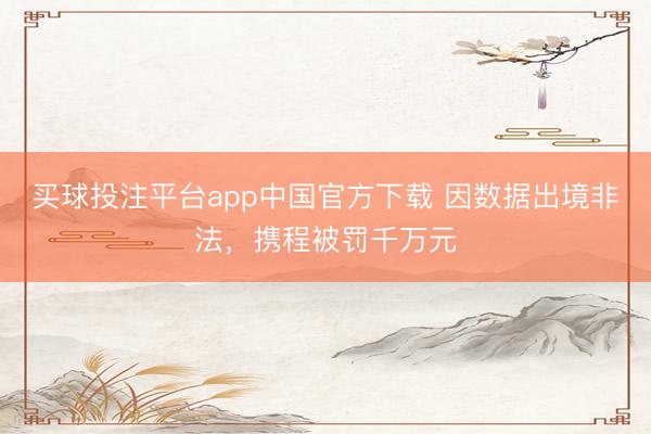 买球投注平台app中国官方下载 因数据出境非法，携程被罚千万元