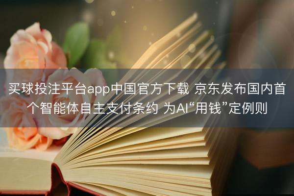 买球投注平台app中国官方下载 京东发布国内首个智能体自主支付条约 为AI“用钱”定例则