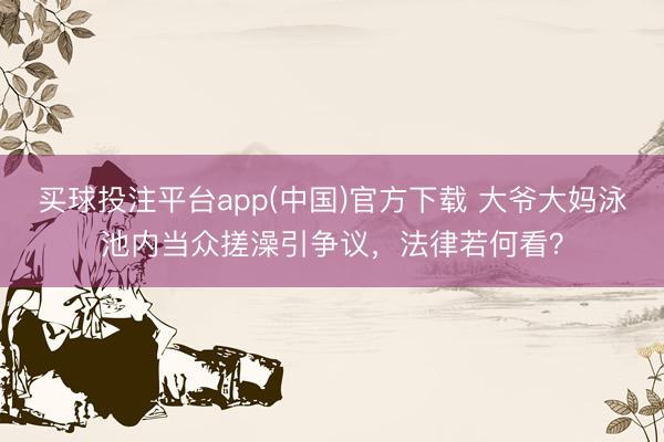 买球投注平台app(中国)官方下载 大爷大妈泳池内当众搓澡引争议，法律若何看？