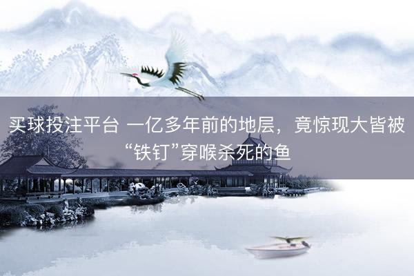 买球投注平台 一亿多年前的地层，竟惊现大皆被“铁钉”穿喉杀死的鱼