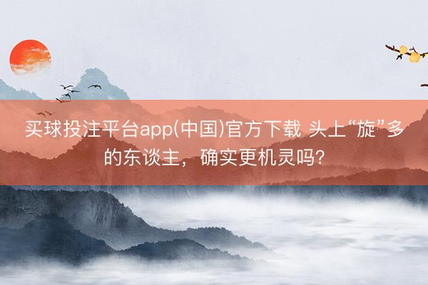 买球投注平台app(中国)官方下载 头上“旋”多的东谈主，确实更机灵吗？