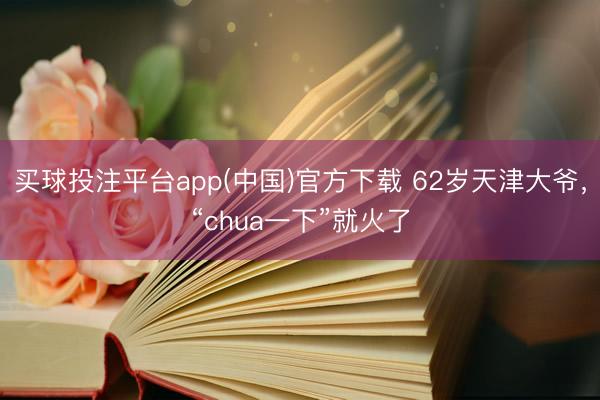 买球投注平台app(中国)官方下载 62岁天津大爷，“chua一下”就火了