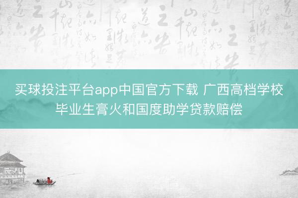 买球投注平台app中国官方下载 广西高档学校毕业生膏火和国度助学贷款赔偿