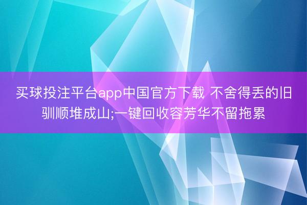 买球投注平台app中国官方下载 不舍得丢的旧驯顺堆成山;一键回收容芳华不留拖累