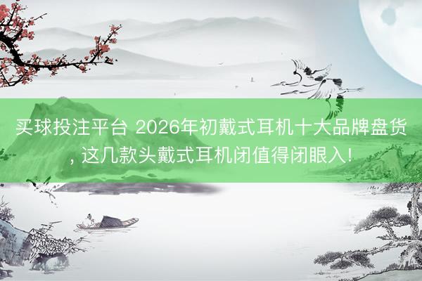买球投注平台 2026年初戴式耳机十大品牌盘货, 这几款头戴式耳机闭值得闭眼入!