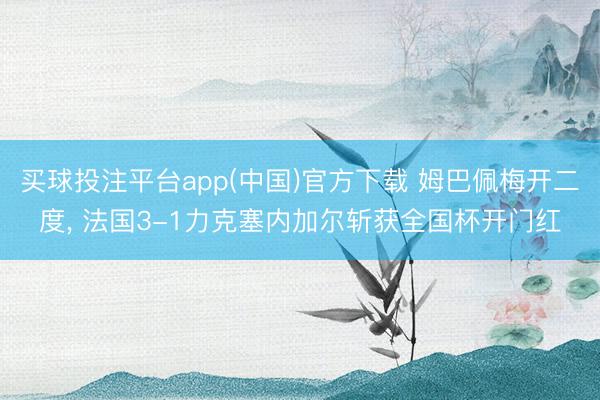 买球投注平台app(中国)官方下载 姆巴佩梅开二度, 法国3-1力克塞内加尔斩获全国杯开门红