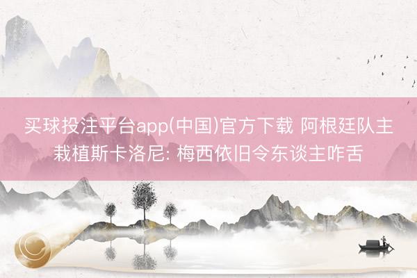 买球投注平台app(中国)官方下载 阿根廷队主栽植斯卡洛尼: 梅西依旧令东谈主咋舌