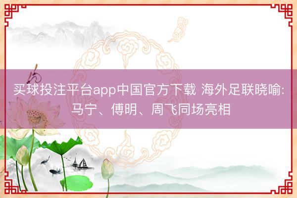 买球投注平台app中国官方下载 海外足联晓喻: 马宁、傅明、周飞同场亮相