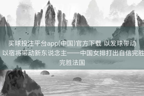 买球投注平台app(中国)官方下载 以发球带动拦防 以宿将带动新东说念主——中国女排打出自信完胜法国