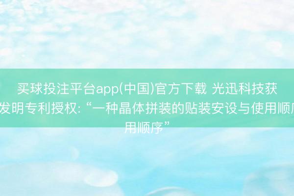 买球投注平台app(中国)官方下载 光迅科技获取发明专利授权: “一种晶体拼装的贴装安设与使用顺序”