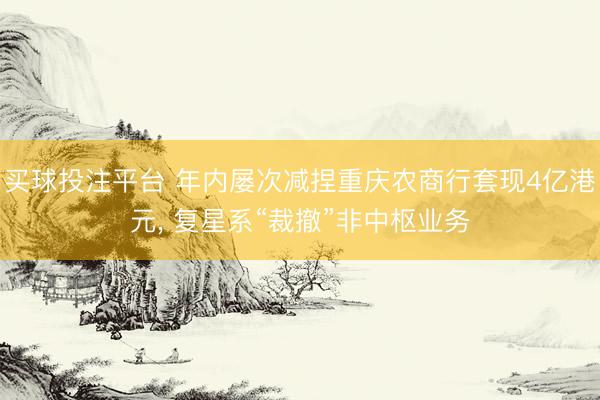 买球投注平台 年内屡次减捏重庆农商行套现4亿港元, 复星系“裁撤”非中枢业务