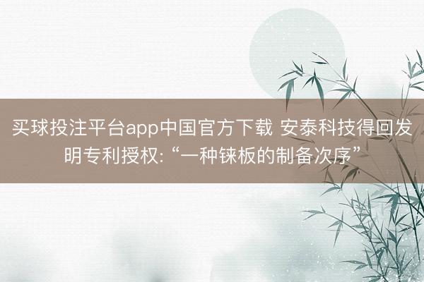 买球投注平台app中国官方下载 安泰科技得回发明专利授权: “一种铼板的制备次序”